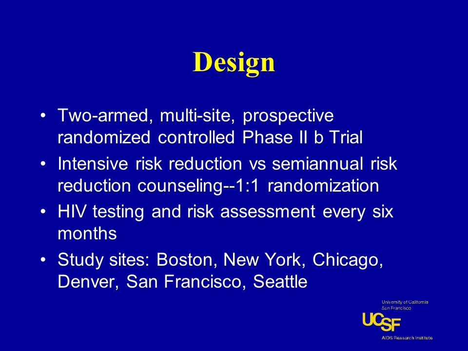 Design Two-armed, multi-site, prospective randomized controlled Phase II b Trial Intensive risk reduction vs semiannual risk reduction counseling--1:1 randomization HIV testing and risk assessment every six months Study sites: Boston, New York, Chicago, Denver, San Francisco, Seattle