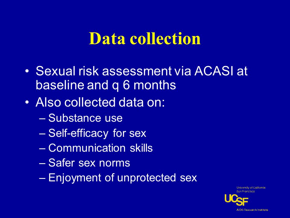 Data collection Sexual risk assessment via ACASI at baseline and q 6 months Also collected data on: –Substance use –Self-efficacy for sex –Communication skills –Safer sex norms –Enjoyment of unprotected sex