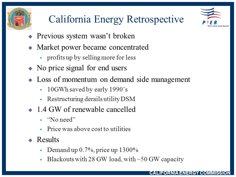 CALIFORNIA ENERGY COMMISSION California Energy Retrospective  Previous system wasn’t broken  Market power became concentrated w profits up by selling more for less  No price signal for end users  Loss of momentum on demand side management w 10GWh saved by early 1990’s w Restructuring derails utility DSM  1.4 GW of renewable cancelled w No need w Price was above cost to utilities  Results w Demand up 0.7%, price up 1300% w Blackouts with 28 GW load, with ~50 GW capacity