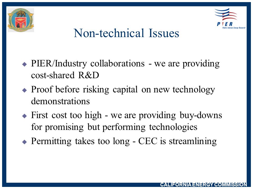 CALIFORNIA ENERGY COMMISSION Non-technical Issues  PIER/Industry collaborations - we are providing cost-shared R&D  Proof before risking capital on new technology demonstrations  First cost too high - we are providing buy-downs for promising but performing technologies  Permitting takes too long - CEC is streamlining
