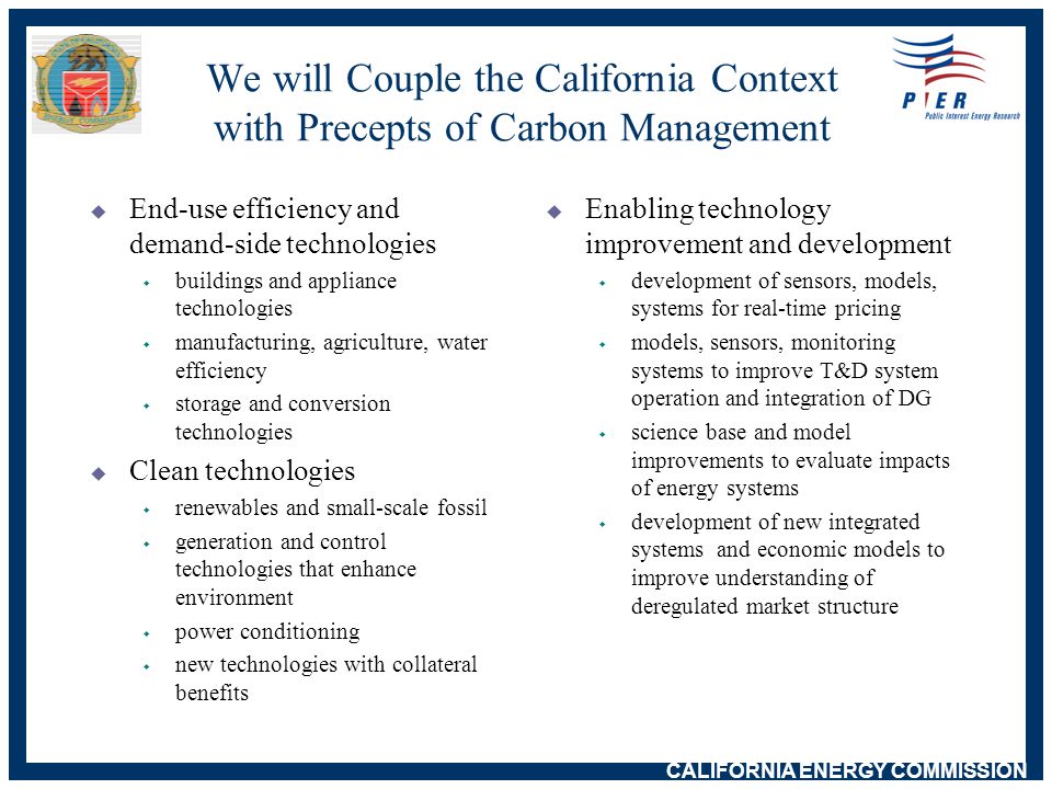 CALIFORNIA ENERGY COMMISSION We will Couple the California Context with Precepts of Carbon Management  End-use efficiency and demand-side technologies w buildings and appliance technologies w manufacturing, agriculture, water efficiency w storage and conversion technologies  Clean technologies w renewables and small-scale fossil w generation and control technologies that enhance environment w power conditioning w new technologies with collateral benefits  Enabling technology improvement and development w development of sensors, models, systems for real-time pricing w models, sensors, monitoring systems to improve T&D system operation and integration of DG w science base and model improvements to evaluate impacts of energy systems w development of new integrated systems and economic models to improve understanding of deregulated market structure