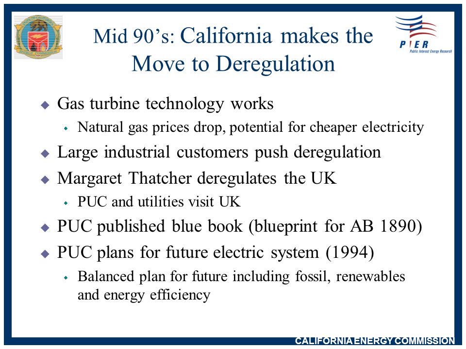 CALIFORNIA ENERGY COMMISSION Mid 90’s: California makes the Move to Deregulation  Gas turbine technology works w Natural gas prices drop, potential for cheaper electricity  Large industrial customers push deregulation  Margaret Thatcher deregulates the UK w PUC and utilities visit UK  PUC published blue book (blueprint for AB 1890)  PUC plans for future electric system (1994) w Balanced plan for future including fossil, renewables and energy efficiency