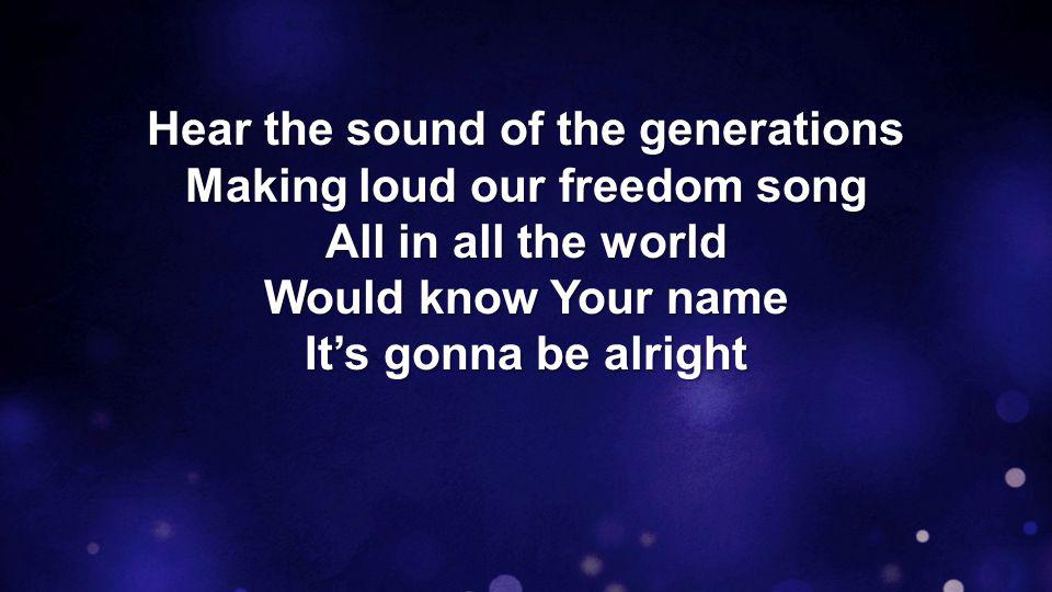 Hear the sound of the generations Making loud our freedom song All in all the world Would know Your name It’s gonna be alright