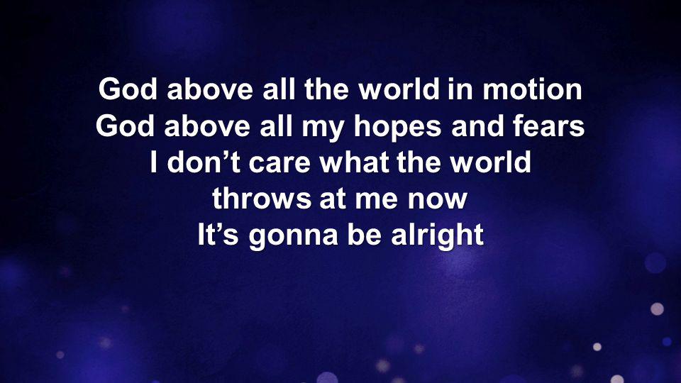 God above all the world in motion God above all my hopes and fears I don’t care what the world throws at me now It’s gonna be alright