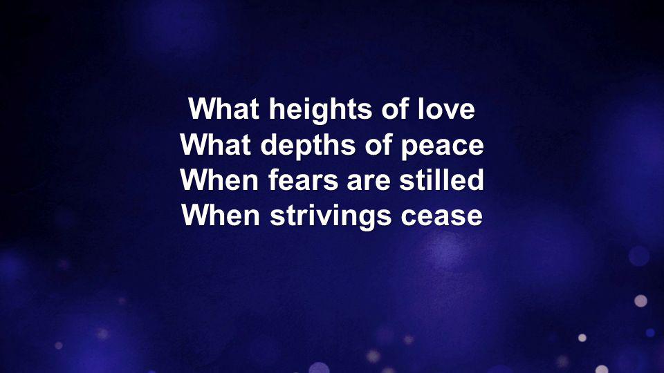 What heights of love What depths of peace When fears are stilled When strivings cease