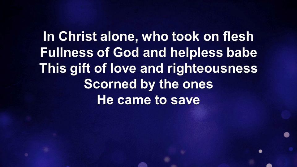 In Christ alone, who took on flesh Fullness of God and helpless babe This gift of love and righteousness Scorned by the ones He came to save