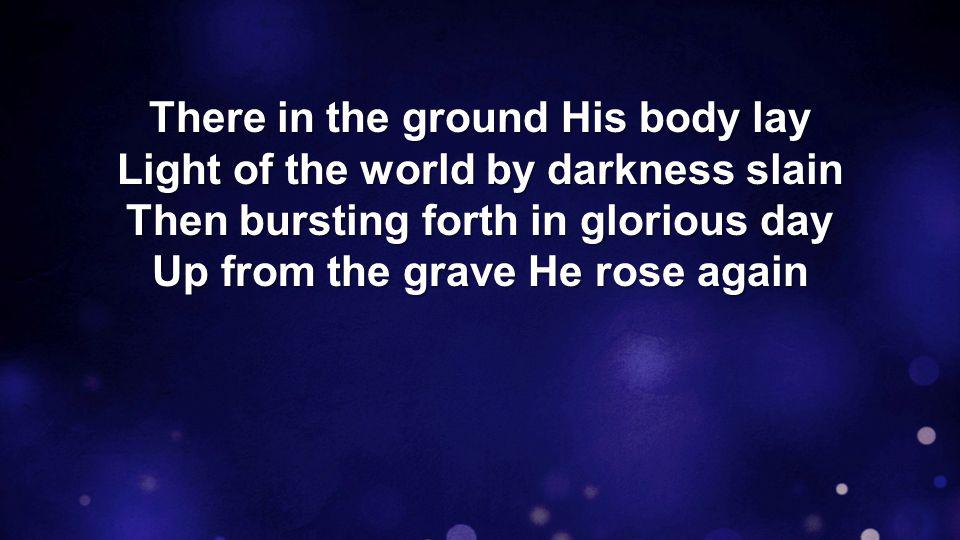 There in the ground His body lay Light of the world by darkness slain Then bursting forth in glorious day Up from the grave He rose again