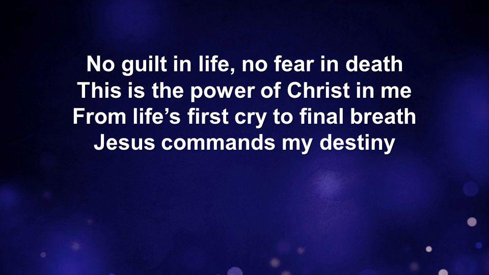 No guilt in life, no fear in death This is the power of Christ in me From life’s first cry to final breath Jesus commands my destiny