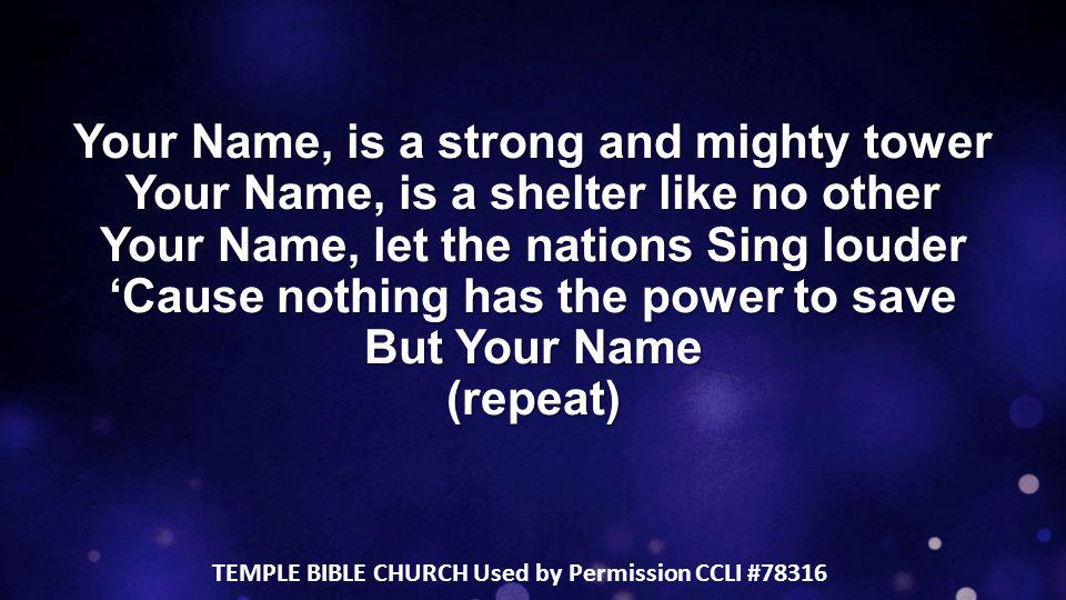 Your Name, is a strong and mighty tower Your Name, is a shelter like no other Your Name, let the nations Sing louder ‘Cause nothing has the power to save But Your Name (repeat) TEMPLE BIBLE CHURCH Used by Permission CCLI #78316