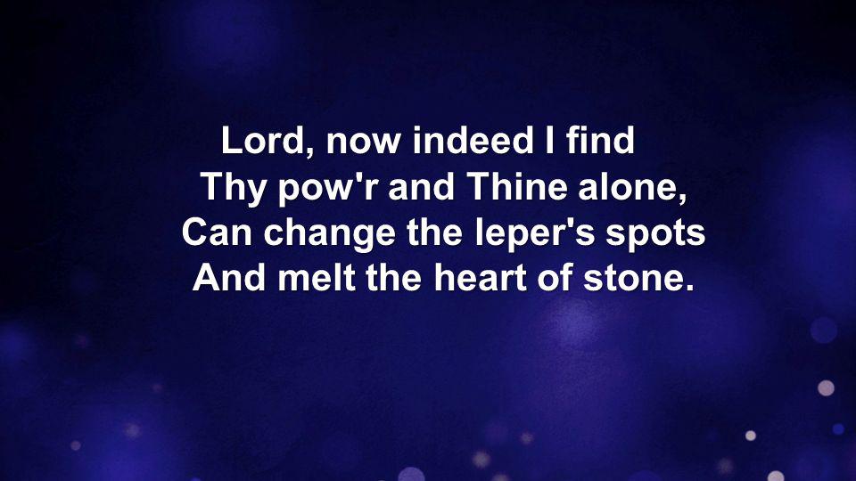 Lord, now indeed I find Thy pow r and Thine alone, Can change the leper s spots And melt the heart of stone.
