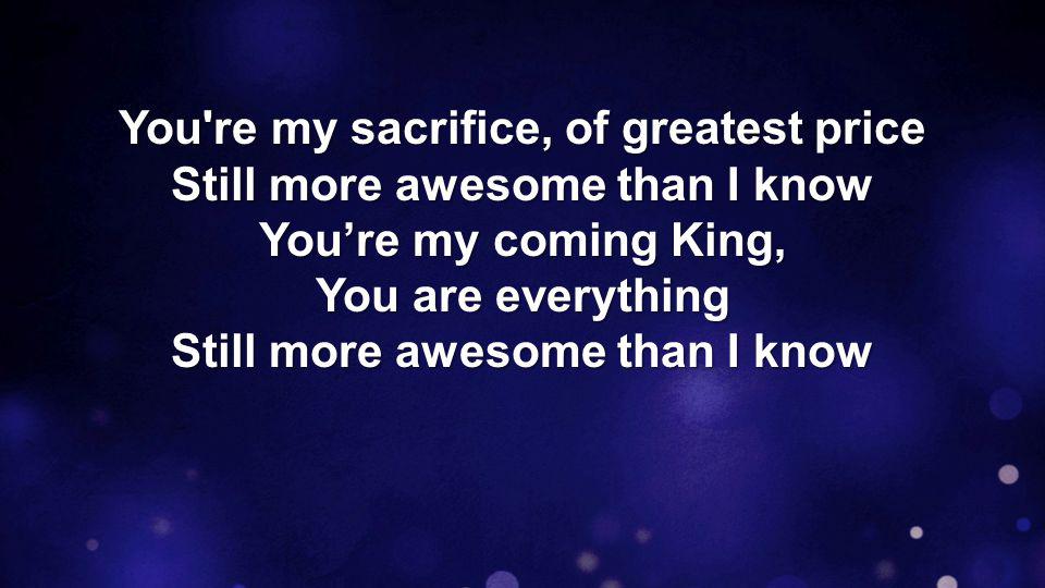 You re my sacrifice, of greatest price Still more awesome than I know You’re my coming King, You are everything Still more awesome than I know