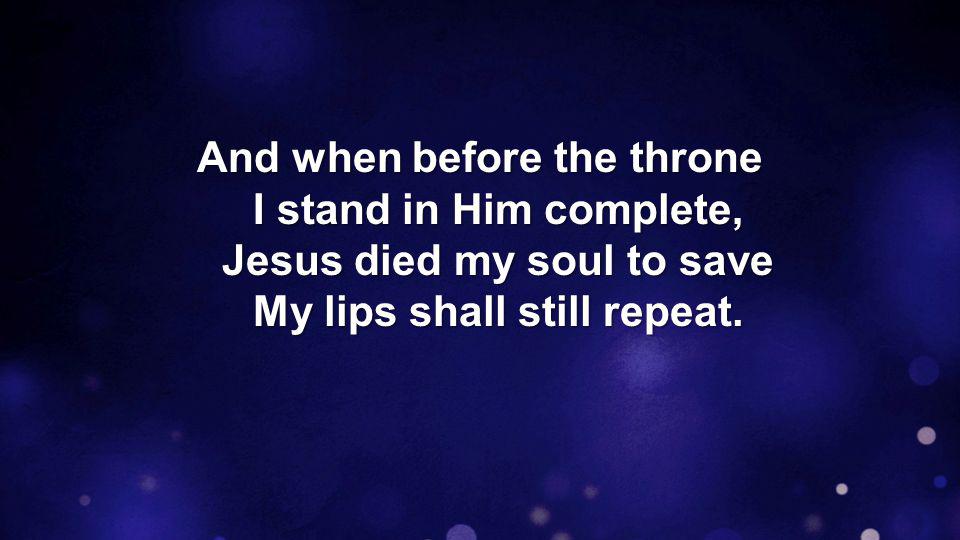 And when before the throne I stand in Him complete, Jesus died my soul to save My lips shall still repeat.