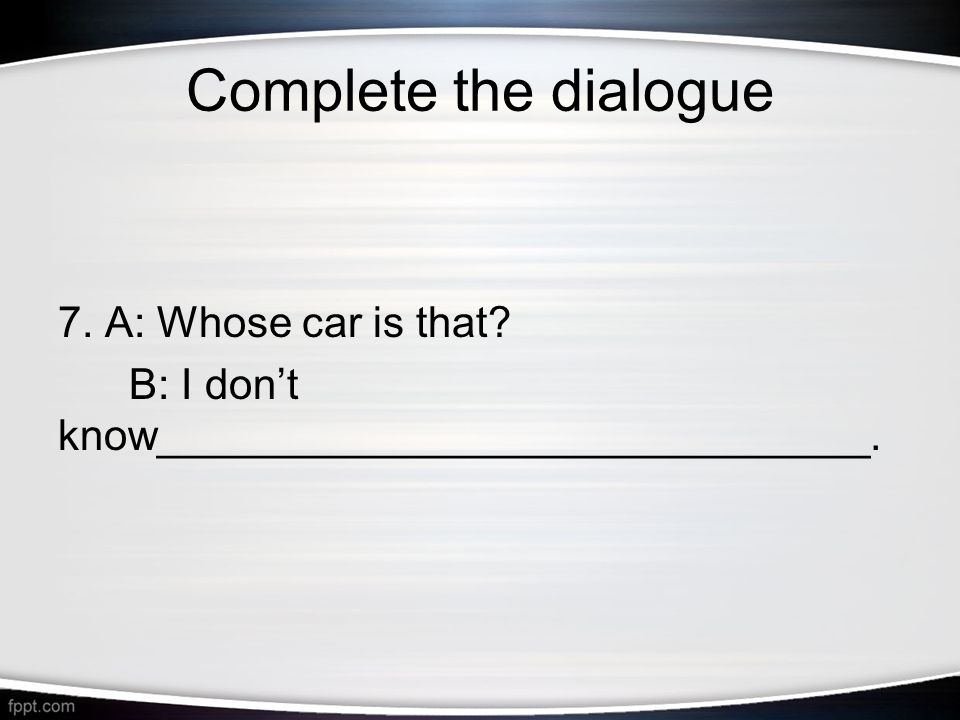 Complete the dialogue 7. A: Whose car is that B: I don’t know______________________________.