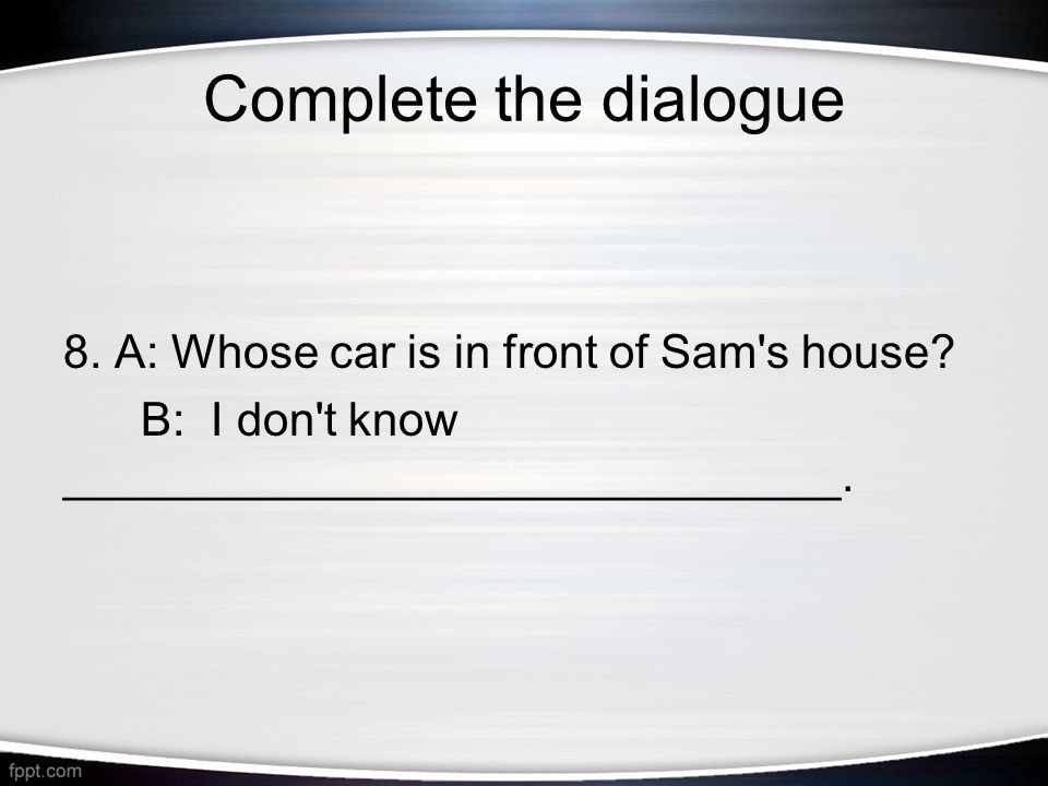 Complete the dialogue 8. A: Whose car is in front of Sam s house.