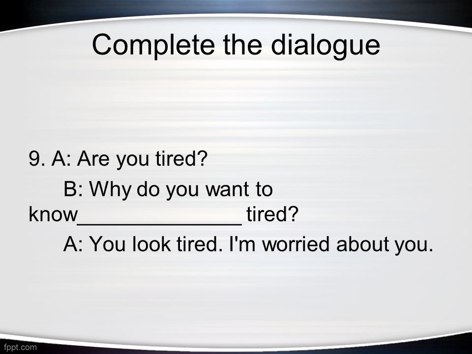 Complete the dialogue 9. A: Are you tired. B: Why do you want to know______________ tired.
