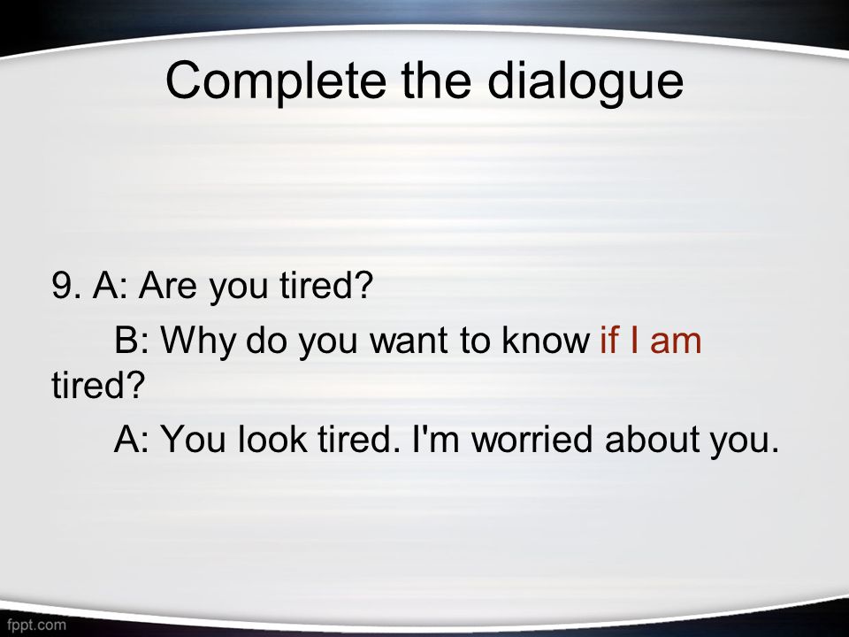 Complete the dialogue 9. A: Are you tired. B: Why do you want to know if I am tired.