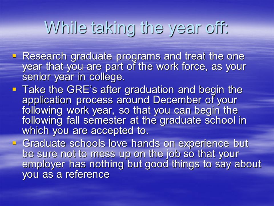 While taking the year off:  Research graduate programs and treat the one year that you are part of the work force, as your senior year in college.