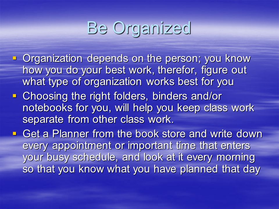 Be Organized  Organization depends on the person; you know how you do your best work, therefor, figure out what type of organization works best for you  Choosing the right folders, binders and/or notebooks for you, will help you keep class work separate from other class work.