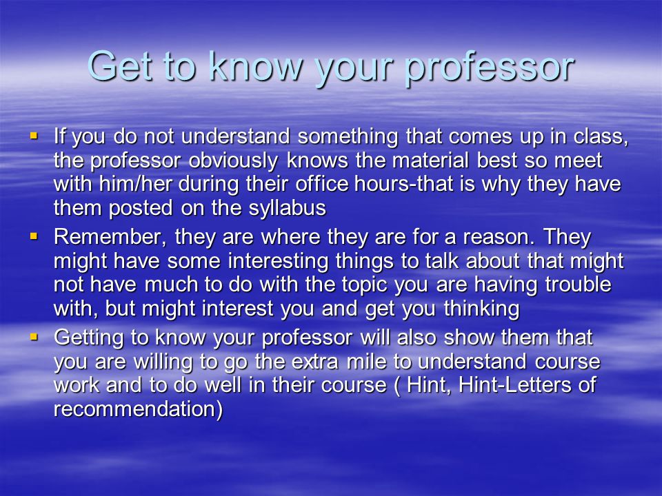 Get to know your professor  If you do not understand something that comes up in class, the professor obviously knows the material best so meet with him/her during their office hours-that is why they have them posted on the syllabus  Remember, they are where they are for a reason.