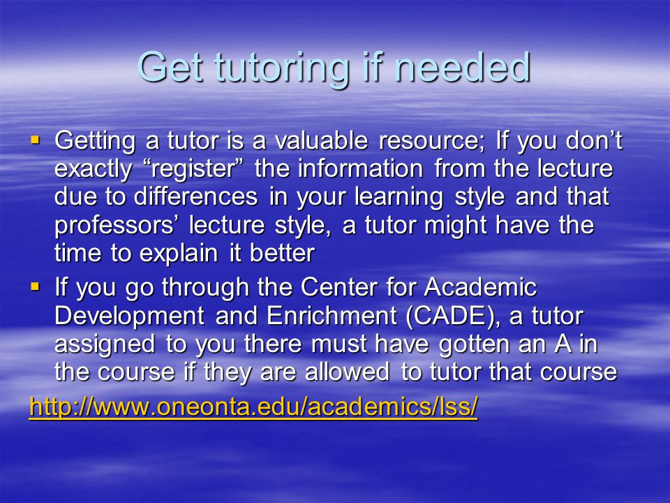 Get tutoring if needed  Getting a tutor is a valuable resource; If you don’t exactly register the information from the lecture due to differences in your learning style and that professors’ lecture style, a tutor might have the time to explain it better  If you go through the Center for Academic Development and Enrichment (CADE), a tutor assigned to you there must have gotten an A in the course if they are allowed to tutor that course