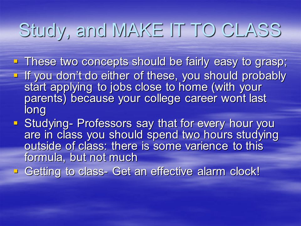 Study, and MAKE IT TO CLASS  These two concepts should be fairly easy to grasp;  If you don’t do either of these, you should probably start applying to jobs close to home (with your parents) because your college career wont last long  Studying- Professors say that for every hour you are in class you should spend two hours studying outside of class: there is some varience to this formula, but not much  Getting to class- Get an effective alarm clock!