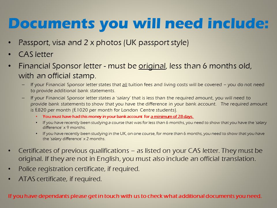 Documents you will need include: Passport, visa and 2 x photos (UK passport style) CAS letter Financial Sponsor letter - must be original, less than 6 months old, with an official stamp.