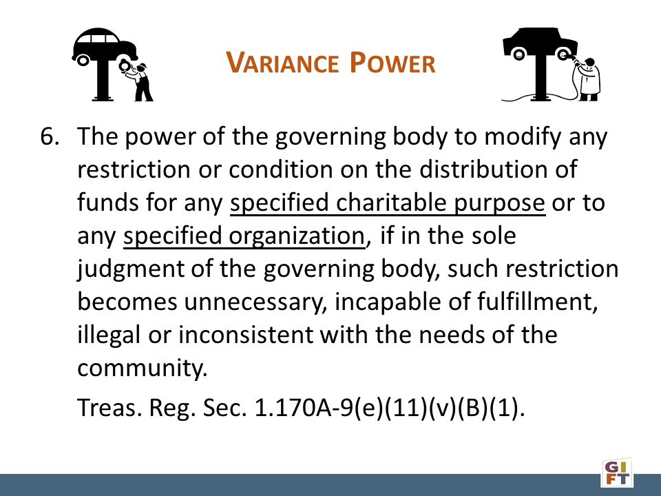 V ARIANCE P OWER 6.The power of the governing body to modify any restriction or condition on the distribution of funds for any specified charitable purpose or to any specified organization, if in the sole judgment of the governing body, such restriction becomes unnecessary, incapable of fulfillment, illegal or inconsistent with the needs of the community.
