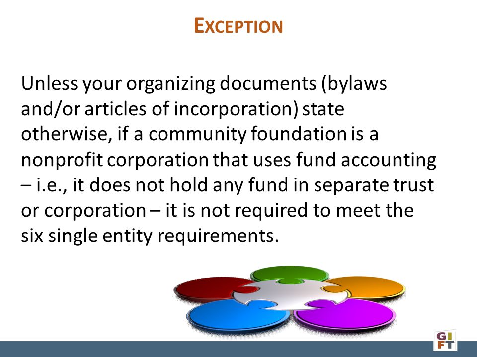 E XCEPTION Unless your organizing documents (bylaws and/or articles of incorporation) state otherwise, if a community foundation is a nonprofit corporation that uses fund accounting – i.e., it does not hold any fund in separate trust or corporation – it is not required to meet the six single entity requirements.