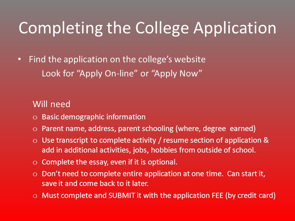 Completing the College Application Find the application on the college’s website Look for Apply On-line or Apply Now Will need o Basic demographic information o Parent name, address, parent schooling (where, degree earned) o Use transcript to complete activity / resume section of application & add in additional activities, jobs, hobbies from outside of school.