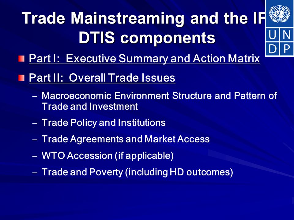 Trade Mainstreaming and the IF: DTIS components Part I: Executive Summary and Action Matrix Part II: Overall Trade Issues – –Macroeconomic Environment Structure and Pattern of Trade and Investment – –Trade Policy and Institutions – –Trade Agreements and Market Access – –WTO Accession (if applicable) – –Trade and Poverty (including HD outcomes)