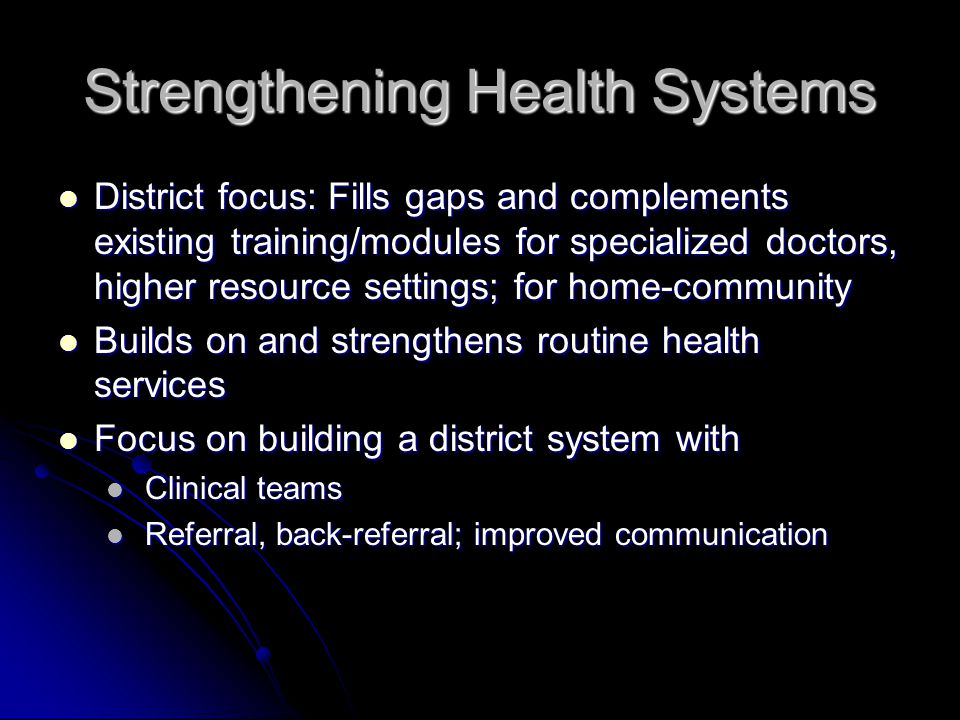Strengthening Health Systems District focus: Fills gaps and complements existing training/modules for specialized doctors, higher resource settings; for home-community District focus: Fills gaps and complements existing training/modules for specialized doctors, higher resource settings; for home-community Builds on and strengthens routine health services Builds on and strengthens routine health services Focus on building a district system with Focus on building a district system with Clinical teams Clinical teams Referral, back-referral; improved communication Referral, back-referral; improved communication