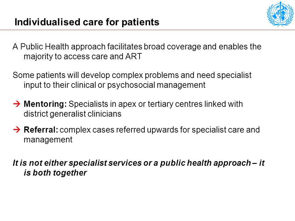 Individualised care for patients A Public Health approach facilitates broad coverage and enables the majority to access care and ART Some patients will develop complex problems and need specialist input to their clinical or psychosocial management  Mentoring: Specialists in apex or tertiary centres linked with district generalist clinicians  Referral: complex cases referred upwards for specialist care and management It is not either specialist services or a public health approach – it is both together