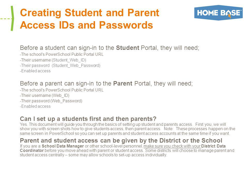 Creating Student and Parent Access IDs and Passwords Before a student can sign-in to the Student Portal, they will need; -The school s PowerSchool Public Portal URL -Their username (Student_Web_ID) -Their password (Student_Web_Password) -Enabled access Before a parent can sign-in to the Parent Portal, they will need; -The school s PowerSchool Public Portal URL -Their username (Web_ID) -Their password (Web_Password) -Enabled access Can I set up a students first and then parents.