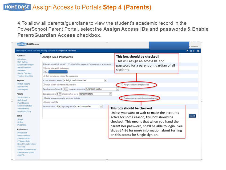 Assign Access to Portals Step 4 (Parents) 4.To allow all parents/guardians to view the student s academic record in the PowerSchool Parent Portal, select the Assign Access IDs and passwords & Enable Parent/Guardian Access checkbox.