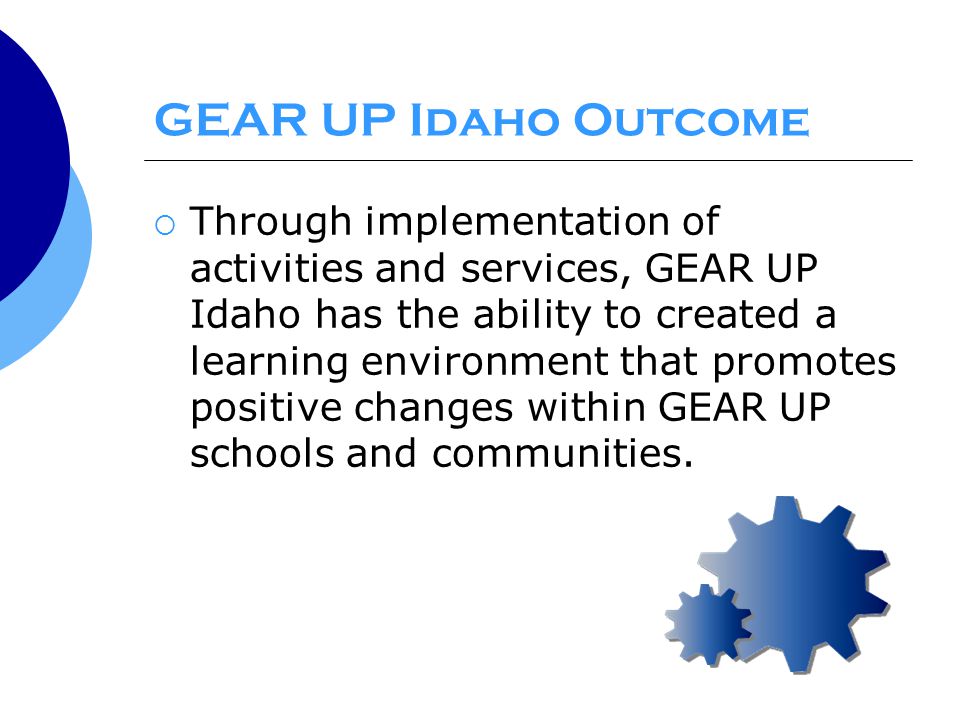 GEAR UP Idaho Outcome  Through implementation of activities and services, GEAR UP Idaho has the ability to created a learning environment that promotes positive changes within GEAR UP schools and communities.