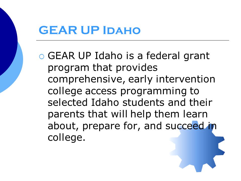 GEAR UP Idaho  GEAR UP Idaho is a federal grant program that provides comprehensive, early intervention college access programming to selected Idaho students and their parents that will help them learn about, prepare for, and succeed in college.