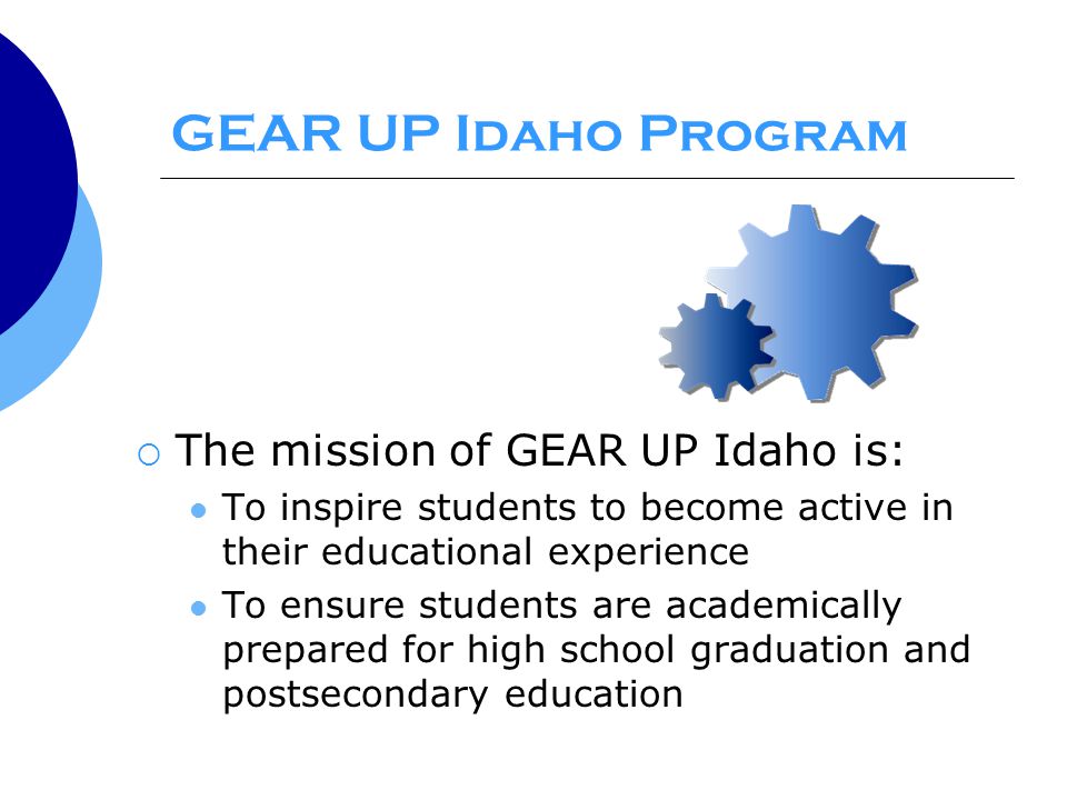 GEAR UP Idaho Program  The mission of GEAR UP Idaho is: To inspire students to become active in their educational experience To ensure students are academically prepared for high school graduation and postsecondary education