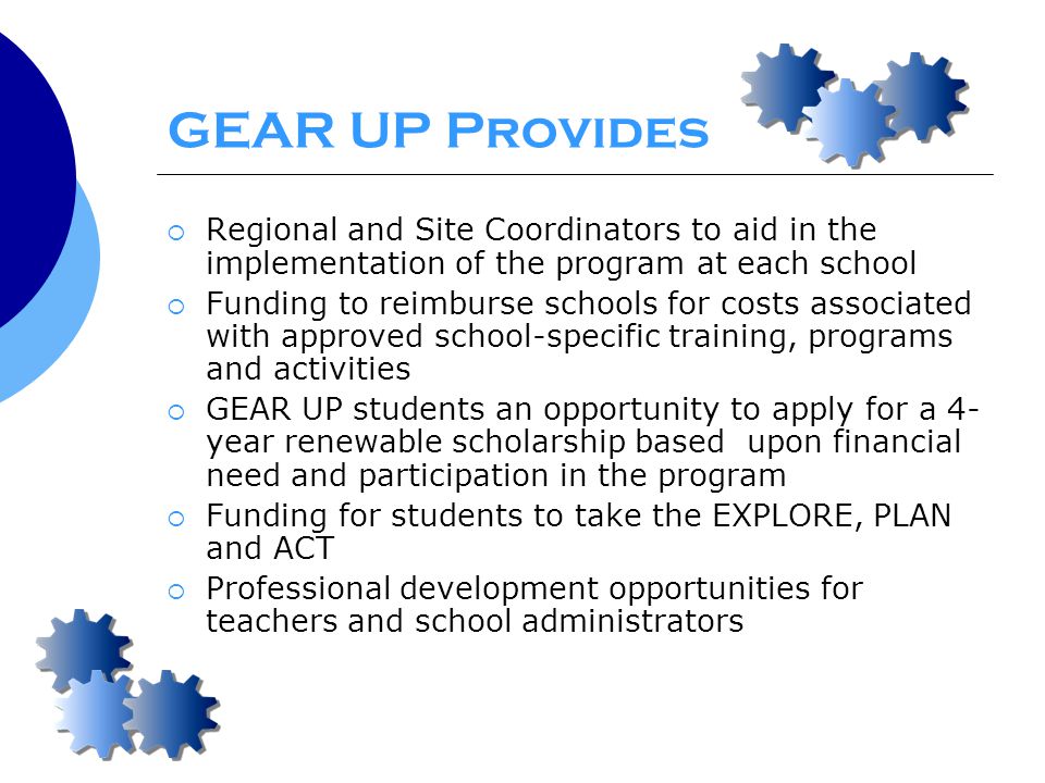 GEAR UP Provides  Regional and Site Coordinators to aid in the implementation of the program at each school  Funding to reimburse schools for costs associated with approved school-specific training, programs and activities  GEAR UP students an opportunity to apply for a 4- year renewable scholarship based upon financial need and participation in the program  Funding for students to take the EXPLORE, PLAN and ACT  Professional development opportunities for teachers and school administrators