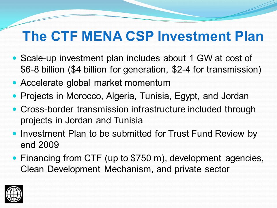 The CTF MENA CSP Investment Plan Scale-up investment plan includes about 1 GW at cost of $6-8 billion ($4 billion for generation, $2-4 for transmission) Accelerate global market momentum Projects in Morocco, Algeria, Tunisia, Egypt, and Jordan Cross-border transmission infrastructure included through projects in Jordan and Tunisia Investment Plan to be submitted for Trust Fund Review by end 2009 Financing from CTF (up to $750 m), development agencies, Clean Development Mechanism, and private sector