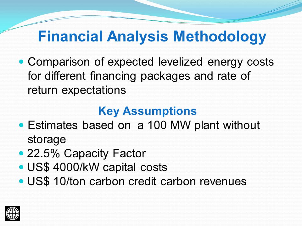 Financial Analysis Methodology Comparison of expected levelized energy costs for different financing packages and rate of return expectations Key Assumptions Estimates based on a 100 MW plant without storage 22.5% Capacity Factor US$ 4000/kW capital costs US$ 10/ton carbon credit carbon revenues