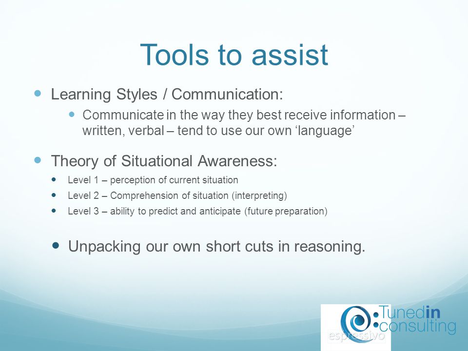 Tools to assist Learning Styles / Communication: Communicate in the way they best receive information – written, verbal – tend to use our own ‘language’ Theory of Situational Awareness: Level 1 – perception of current situation Level 2 – Comprehension of situation (interpreting) Level 3 – ability to predict and anticipate (future preparation) Unpacking our own short cuts in reasoning.