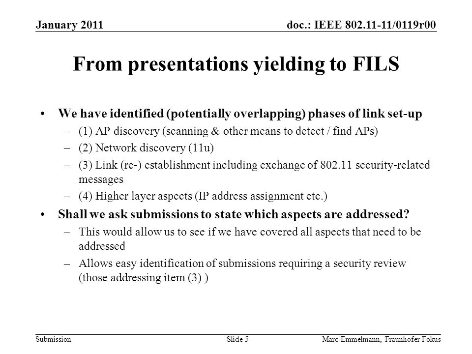 doc.: IEEE /0119r00 Submission From presentations yielding to FILS We have identified (potentially overlapping) phases of link set-up –(1) AP discovery (scanning & other means to detect / find APs) –(2) Network discovery (11u) –(3) Link (re-) establishment including exchange of security-related messages –(4) Higher layer aspects (IP address assignment etc.) Shall we ask submissions to state which aspects are addressed.