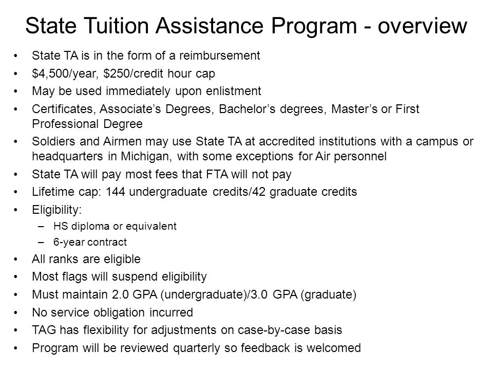 State Tuition Assistance Program - overview State TA is in the form of a reimbursement $4,500/year, $250/credit hour cap May be used immediately upon enlistment Certificates, Associate’s Degrees, Bachelor’s degrees, Master’s or First Professional Degree Soldiers and Airmen may use State TA at accredited institutions with a campus or headquarters in Michigan, with some exceptions for Air personnel State TA will pay most fees that FTA will not pay Lifetime cap: 144 undergraduate credits/42 graduate credits Eligibility: –HS diploma or equivalent –6-year contract All ranks are eligible Most flags will suspend eligibility Must maintain 2.0 GPA (undergraduate)/3.0 GPA (graduate) No service obligation incurred TAG has flexibility for adjustments on case-by-case basis Program will be reviewed quarterly so feedback is welcomed