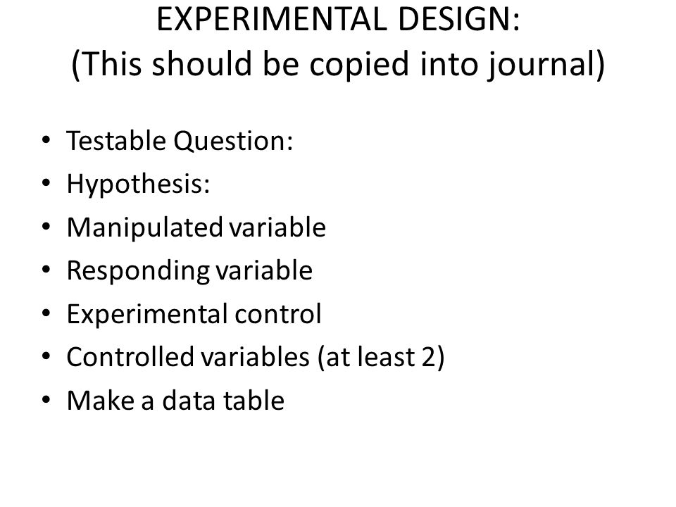 EXPERIMENTAL DESIGN: (This should be copied into journal) Testable Question: Hypothesis: Manipulated variable Responding variable Experimental control Controlled variables (at least 2) Make a data table