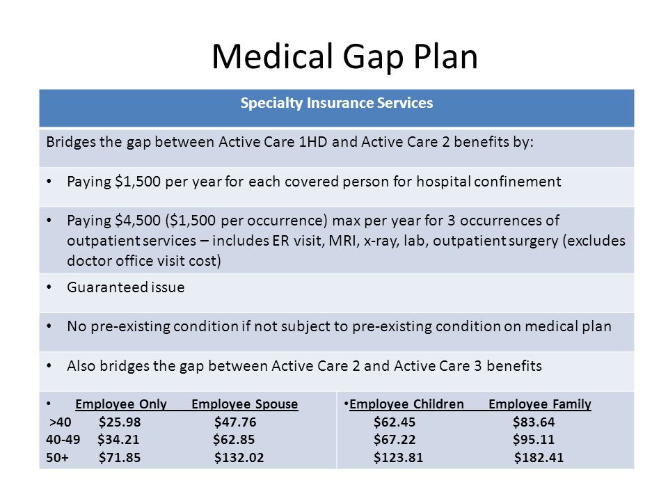 Medical Gap Plan Specialty Insurance Services Bridges the gap between Active Care 1HD and Active Care 2 benefits by: Paying $1,500 per year for each covered person for hospital confinement Paying $4,500 ($1,500 per occurrence) max per year for 3 occurrences of outpatient services – includes ER visit, MRI, x-ray, lab, outpatient surgery (excludes doctor office visit cost) Guaranteed issue No pre-existing condition if not subject to pre-existing condition on medical plan Also bridges the gap between Active Care 2 and Active Care 3 benefits Employee Only Employee Spouse >40 $25.98 $ $34.21 $ $71.85 $ Employee Children Employee Family $62.45 $83.64 $67.22 $95.11 $ $182.41