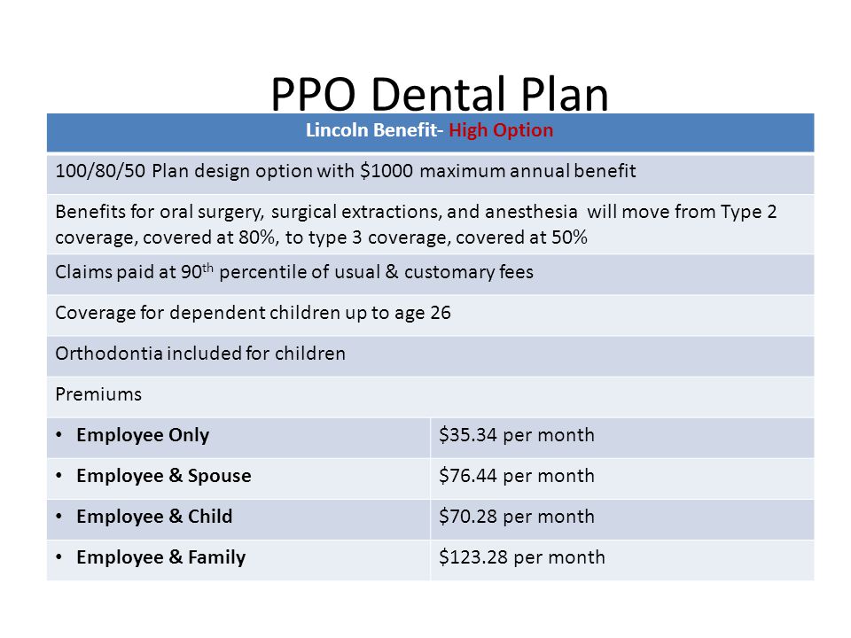 PPO Dental Plan Lincoln Benefit- High Option 100/80/50 Plan design option with $1000 maximum annual benefit Benefits for oral surgery, surgical extractions, and anesthesia will move from Type 2 coverage, covered at 80%, to type 3 coverage, covered at 50% Claims paid at 90 th percentile of usual & customary fees Coverage for dependent children up to age 26 Orthodontia included for children Premiums Employee Only$35.34 per month Employee & Spouse$76.44 per month Employee & Child$70.28 per month Employee & Family$ per month