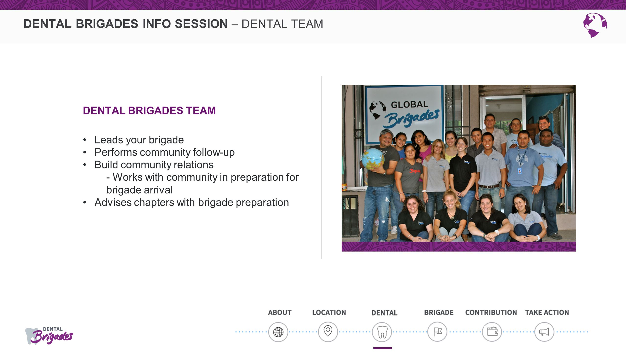 DENTAL BRIGADES INFO SESSION – DENTAL TEAM DENTAL BRIGADES TEAM Leads your brigade Performs community follow-up Build community relations - Works with community in preparation for brigade arrival Advises chapters with brigade preparation