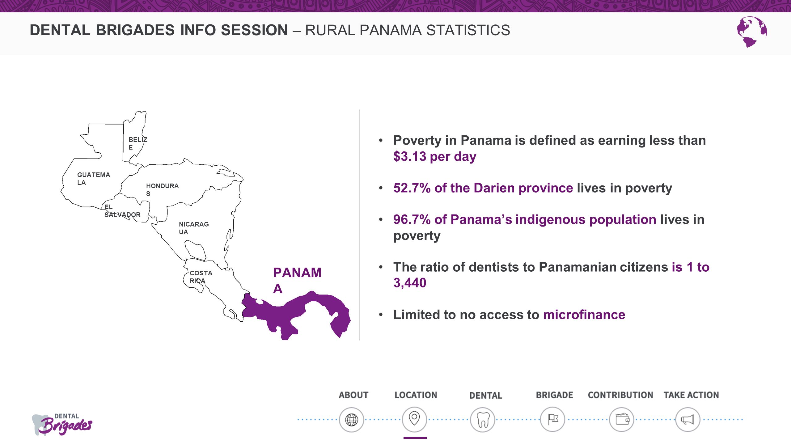 DENTAL BRIGADES INFO SESSION – RURAL PANAMA STATISTICS Poverty in Panama is defined as earning less than $3.13 per day 52.7% of the Darien province lives in poverty 96.7% of Panama’s indigenous population lives in poverty The ratio of dentists to Panamanian citizens is 1 to 3,440 Limited to no access to microfinance PANAM A NICARAG UA COSTA RICA GUATEMA LA BELIZ E EL SALVADOR HONDURA S