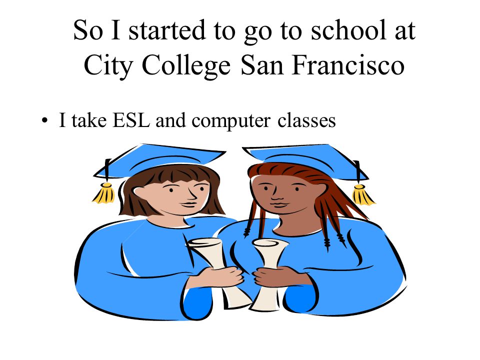 So I started to go to school at City College San Francisco I take ESL and computer classes