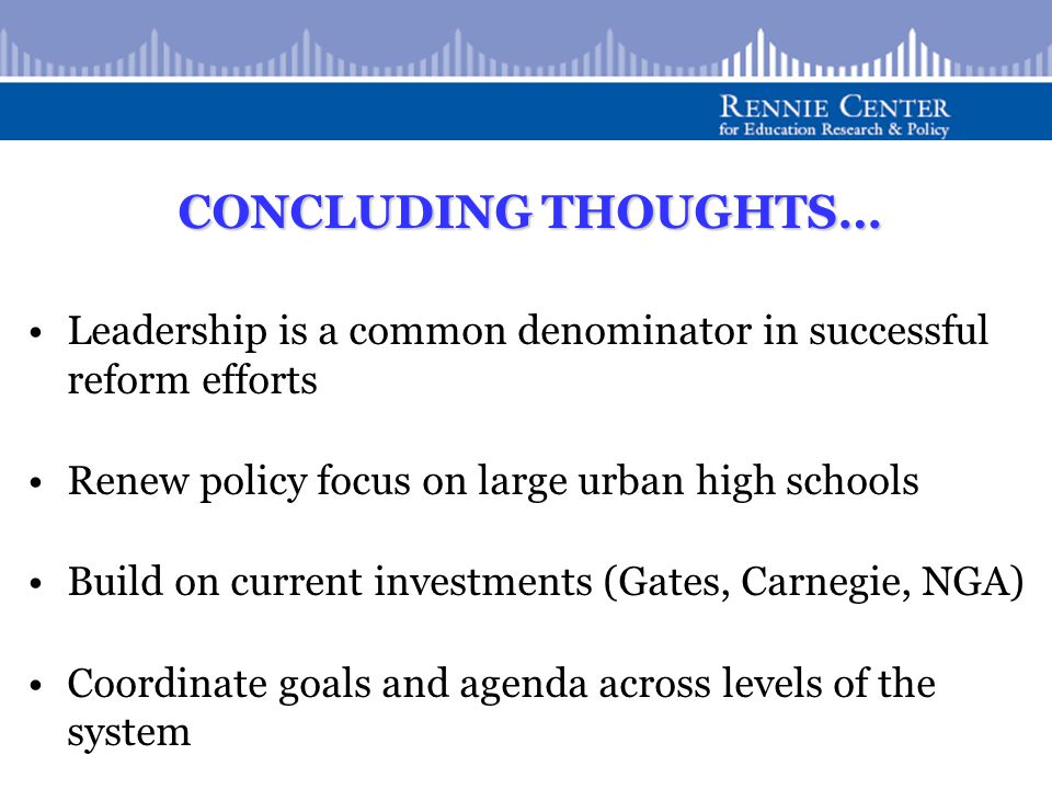 CONCLUDING THOUGHTS… Leadership is a common denominator in successful reform efforts Renew policy focus on large urban high schools Build on current investments (Gates, Carnegie, NGA) Coordinate goals and agenda across levels of the system